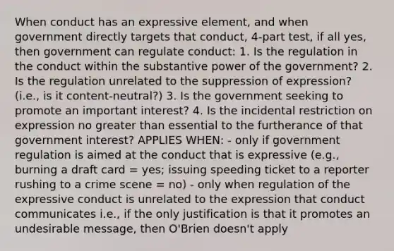 When conduct has an expressive element, and when government directly targets that conduct, 4-part test, if all yes, then government can regulate conduct: 1. Is the regulation in the conduct within the substantive power of the government? 2. Is the regulation unrelated to the suppression of expression? (i.e., is it content-neutral?) 3. Is the government seeking to promote an important interest? 4. Is the incidental restriction on expression no greater than essential to the furtherance of that government interest? APPLIES WHEN: - only if government regulation is aimed at the conduct that is expressive (e.g., burning a draft card = yes; issuing speeding ticket to a reporter rushing to a crime scene = no) - only when regulation of the expressive conduct is unrelated to the expression that conduct communicates i.e., if the only justification is that it promotes an undesirable message, then O'Brien doesn't apply