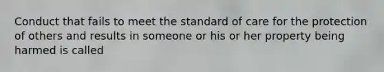 Conduct that fails to meet the standard of care for the protection of others and results in someone or his or her property being harmed is called