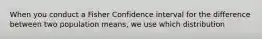 When you conduct a Fisher Confidence interval for the difference between two population means, we use which distribution