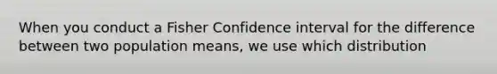 When you conduct a Fisher Confidence interval for the difference between two population means, we use which distribution