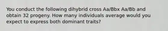 You conduct the following dihybrid cross Aa/Bbx Aa/Bb and obtain 32 progeny. How many individuals average would you expect to express both dominant traits?