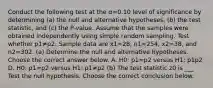 Conduct the following test at the α=0.10 level of significance by determining ​(a) the null and alternative​ hypotheses, ​(b) the test​ statistic, and​ (c) the​ P-value. Assume that the samples were obtained independently using simple random sampling. Test whether p1≠p2. Sample data are x1=28​, n1=254​, x2=38​, and n2=302. (a) Determine the null and alternative hypotheses. Choose the correct answer below. A. H0: p1=p2 versus H1: p1 p2 D. H0: p1=p2 versus H1: p1≠p2 ​(b) The test statistic z0 is ___ Test the null hypothesis. Choose the correct conclusion below.