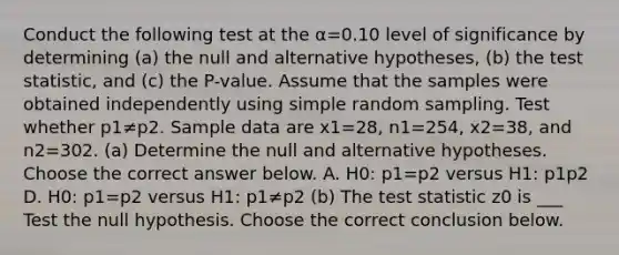 Conduct the following test at the α=0.10 level of significance by determining ​(a) the null and alternative​ hypotheses, ​(b) the test​ statistic, and​ (c) the​ P-value. Assume that the samples were obtained independently using simple random sampling. Test whether p1≠p2. Sample data are x1=28​, n1=254​, x2=38​, and n2=302. (a) Determine the null and alternative hypotheses. Choose the correct answer below. A. H0: p1=p2 versus H1: p1 p2 D. H0: p1=p2 versus H1: p1≠p2 ​(b) The test statistic z0 is ___ Test the null hypothesis. Choose the correct conclusion below.