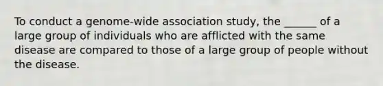 To conduct a genome-wide association study, the ______ of a large group of individuals who are afflicted with the same disease are compared to those of a large group of people without the disease.