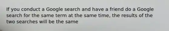 If you conduct a Google search and have a friend do a Google search for the same term at the same time, the results of the two searches will be the same