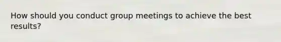 How should you conduct group meetings to achieve the best results?