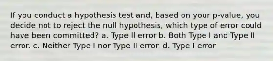 If you conduct a hypothesis test and, based on your p-value, you decide not to reject the null hypothesis, which type of error could have been committed? a. Type ll error b. Both Type I and Type II error. c. Neither Type I nor Type II error. d. Type I error