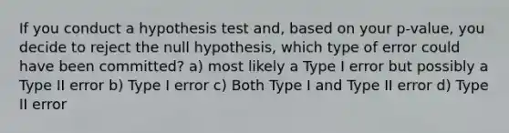 If you conduct a hypothesis test and, based on your p-value, you decide to reject the null hypothesis, which type of error could have been committed? a) most likely a Type I error but possibly a Type II error b) Type I error c) Both Type I and Type II error d) Type II error