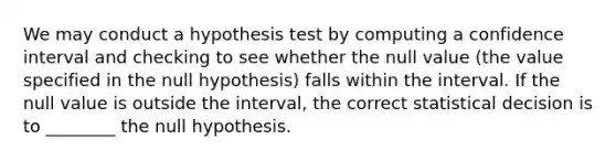 We may conduct a hypothesis test by computing a confidence interval and checking to see whether the null value (the value specified in the null hypothesis) falls within the interval. If the null value is outside the interval, the correct statistical decision is to ________ the null hypothesis.