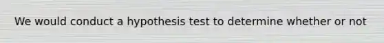 We would conduct a hypothesis test to determine whether or not