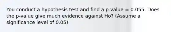 You conduct a hypothesis test and find a p-value = 0.055. Does the p-value give much evidence against Ho? (Assume a significance level of 0.05)