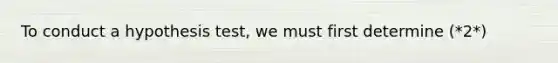 To conduct a hypothesis test, we must first determine (*2*)