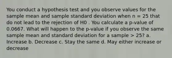 You conduct a hypothesis test and you observe values for the sample mean and sample standard deviation when n = 25 that do not lead to the rejection of H0 . You calculate a p-value of 0.0667. What will happen to the p-value if you observe the same sample mean and standard deviation for a sample > 25? a. Increase b. Decrease c. Stay the same d. May either increase or decrease