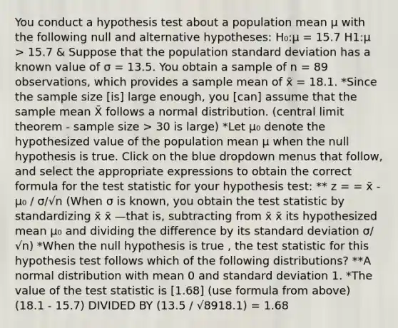 You conduct a hypothesis test about a population mean μ with the following null and alternative hypotheses: H₀:μ = 15.7 H1:μ > 15.7 & Suppose that the population standard deviation has a known value of σ = 13.5. You obtain a sample of n = 89 observations, which provides a sample mean of x̄ = 18.1. *Since the sample size [is] large enough, you [can] assume that the sample mean X̄ follows a normal distribution. (central limit theorem - sample size > 30 is large) *Let μ₀ denote the hypothesized value of the population mean μ when the null hypothesis is true. Click on the blue dropdown menus that follow, and select the appropriate expressions to obtain the correct formula for the test statistic for your hypothesis test: ** z = = x̄ - µ₀ / σ/√n (When σ is known, you obtain the test statistic by standardizing x̄ x̄ —that is, subtracting from x̄ x̄ its hypothesized mean μ₀ and dividing the difference by its standard deviation σ/√n) *When the null hypothesis is true , the test statistic for this hypothesis test follows which of the following distributions? **A normal distribution with mean 0 and standard deviation 1. *The value of the test statistic is [1.68] (use formula from above) (18.1 - 15.7) DIVIDED BY (13.5 / √8918.1) = 1.68