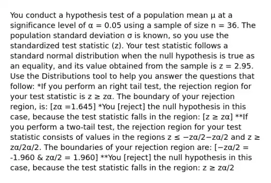 You conduct a hypothesis test of a population mean μ at a significance level of α = 0.05 using a sample of size n = 36. The population standard deviation σ is known, so you use the standardized test statistic (z). Your test statistic follows a standard normal distribution when the null hypothesis is true as an equality, and its value obtained from the sample is z = 2.95. Use the Distributions tool to help you answer the questions that follow: *If you perform an right tail test, the rejection region for your test statistic is z ≥ zα. The boundary of your rejection region, is: [zα =1.645] *You [reject] the null hypothesis in this case, because the test statistic falls in the region: [z ≥ zα] **If you perform a two-tail test, the rejection region for your test statistic consists of values in the regions z ≤ −zα/2−zα/2 and z ≥ zα/2α/2. The boundaries of your rejection region are: [−zα/2 = -1.960 & zα/2 = 1.960] **You [reject] the null hypothesis in this case, because the test statistic falls in the region: z ≥ zα/2