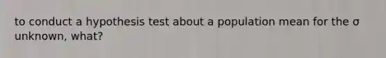 to conduct a hypothesis test about a population mean for the σ unknown, what?