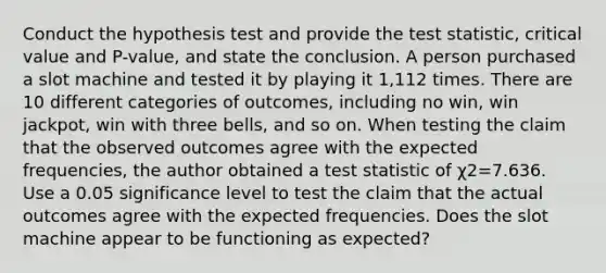 Conduct the hypothesis test and provide the test​ statistic, critical value and​ P-value, and state the conclusion. A person purchased a slot machine and tested it by playing it 1,112 times. There are 10 different categories of​ outcomes, including no​ win, win​ jackpot, win with three​ bells, and so on. When testing the claim that the observed outcomes agree with the expected​ frequencies, the author obtained a test statistic of χ2=7.636. Use a 0.05 significance level to test the claim that the actual outcomes agree with the expected frequencies. Does the slot machine appear to be functioning as​ expected?