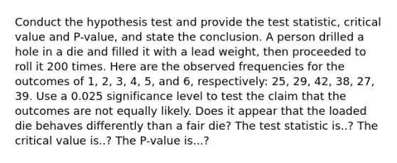 Conduct the hypothesis test and provide the test​ statistic, critical value and​ P-value, and state the conclusion. A person drilled a hole in a die and filled it with a lead​ weight, then proceeded to roll it 200 times. Here are the observed frequencies for the outcomes of​ 1, 2,​ 3, 4,​ 5, and​ 6, respectively: 25​, 29, 42​, 38​, 27​, 39. Use a 0.025 significance level to test the claim that the outcomes are not equally likely. Does it appear that the loaded die behaves differently than a fair​ die? The test statistic is..? The critical value is..? The P-value is...?