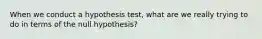 When we conduct a hypothesis test, what are we really trying to do in terms of the null hypothesis?