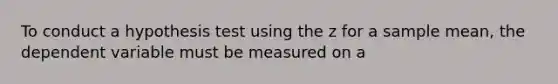 To conduct a hypothesis test using the z for a sample mean, the dependent variable must be measured on a