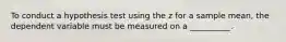 To conduct a hypothesis test using the z for a sample mean, the dependent variable must be measured on a __________.