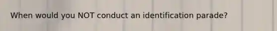 When would you NOT conduct an identification parade?