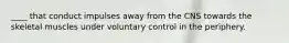 ____ that conduct impulses away from the CNS towards the skeletal muscles under voluntary control in the periphery.