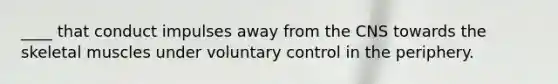 ____ that conduct impulses away from the CNS towards the skeletal muscles under voluntary control in the periphery.