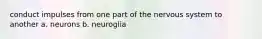conduct impulses from one part of the nervous system to another a. neurons b. neuroglia