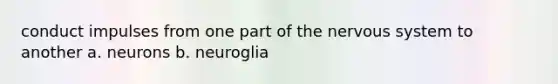 conduct impulses from one part of the nervous system to another a. neurons b. neuroglia