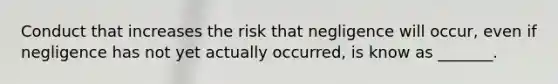 Conduct that increases the risk that negligence will occur, even if negligence has not yet actually occurred, is know as _______.