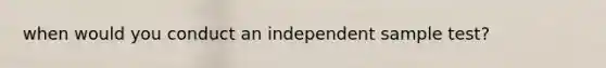 when would you conduct an independent sample test?