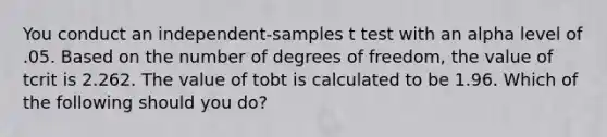 You conduct an independent-samples t test with an alpha level of .05. Based on the number of degrees of freedom, the value of tcrit is 2.262. The value of tobt is calculated to be 1.96. Which of the following should you do?