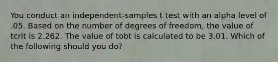 You conduct an independent-samples t test with an alpha level of .05. Based on the number of degrees of freedom, the value of tcrit is 2.262. The value of tobt is calculated to be 3.01. Which of the following should you do?