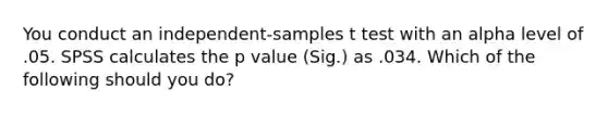 You conduct an independent-samples t test with an alpha level of .05. SPSS calculates the p value (Sig.) as .034. Which of the following should you do?