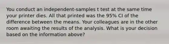 You conduct an independent-samples t test at the same time your printer dies. All that printed was the 95% CI of the difference between the means. Your colleagues are in the other room awaiting the results of the analysis. What is your decision based on the information above?