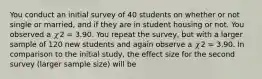 You conduct an initial survey of 40 students on whether or not single or married, and if they are in student housing or not. You observed a 𝜒2 = 3.90. You repeat the survey, but with a larger sample of 120 new students and again observe a 𝜒2 = 3.90. In comparison to the initial study, the effect size for the second survey (larger sample size) will be