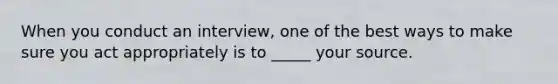 When you conduct an interview, one of the best ways to make sure you act appropriately is to _____ your source.