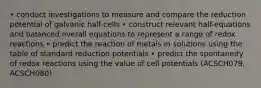 • conduct investigations to measure and compare the reduction potential of galvanic half-cells • construct relevant half-equations and balanced overall equations to represent a range of redox reactions • predict the reaction of metals in solutions using the table of standard reduction potentials • predict the spontaneity of redox reactions using the value of cell potentials (ACSCH079, ACSCH080)