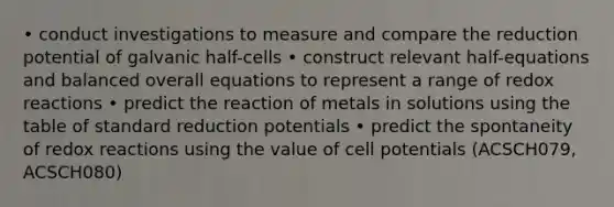 • conduct investigations to measure and compare the reduction potential of galvanic half-cells • construct relevant half-equations and balanced overall equations to represent a range of redox reactions • predict the reaction of metals in solutions using the table of standard reduction potentials • predict the spontaneity of redox reactions using the value of cell potentials (ACSCH079, ACSCH080)