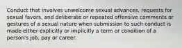 Conduct that involves unwelcome sexual advances, requests for sexual favors, and deliberate or repeated offensive comments or gestures of a sexual nature when submission to such conduct is made either explicitly or implicitly a term or condition of a person's job, pay or career.