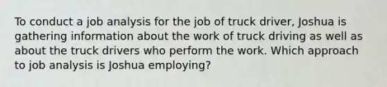 To conduct a job analysis for the job of truck driver, Joshua is gathering information about the work of truck driving as well as about the truck drivers who perform the work. Which approach to job analysis is Joshua employing?