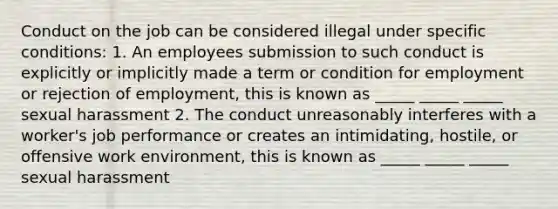 Conduct on the job can be considered illegal under specific conditions: 1. An employees submission to such conduct is explicitly or implicitly made a term or condition for employment or rejection of employment, this is known as _____ _____ _____ sexual harassment 2. The conduct unreasonably interferes with a worker's job performance or creates an intimidating, hostile, or offensive work environment, this is known as _____ _____ _____ sexual harassment