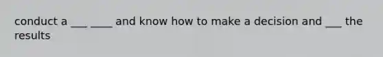 conduct a ___ ____ and know how to make a decision and ___ the results