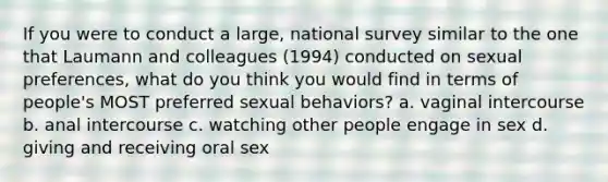 If you were to conduct a large, national survey similar to the one that Laumann and colleagues (1994) conducted on sexual preferences, what do you think you would find in terms of people's MOST preferred sexual behaviors? a. vaginal intercourse b. anal intercourse c. watching other people engage in sex d. giving and receiving oral sex