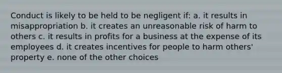 Conduct is likely to be held to be negligent if: a. it results in misappropriation b. it creates an unreasonable risk of harm to others c. it results in profits for a business at the expense of its employees d. it creates incentives for people to harm others' property e. none of the other choices