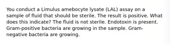 You conduct a Limulus amebocyte lysate (LAL) assay on a sample of fluid that should be sterile. The result is positive. What does this indicate? The fluid is not sterile. Endotoxin is present. Gram-positive bacteria are growing in the sample. Gram-negative bacteria are growing.