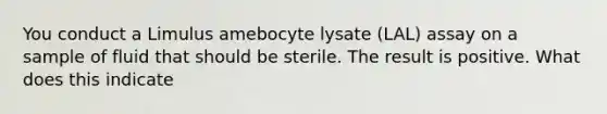 You conduct a Limulus amebocyte lysate (LAL) assay on a sample of fluid that should be sterile. The result is positive. What does this indicate