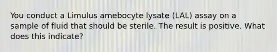 You conduct a Limulus amebocyte lysate (LAL) assay on a sample of fluid that should be sterile. The result is positive. What does this indicate?