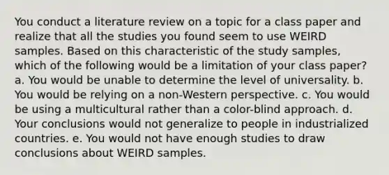 You conduct a literature review on a topic for a class paper and realize that all the studies you found seem to use WEIRD samples. Based on this characteristic of the study samples, which of the following would be a limitation of your class paper? a. You would be unable to determine the level of universality. b. You would be relying on a non-Western perspective. c. You would be using a multicultural rather than a color-blind approach. d. Your conclusions would not generalize to people in industrialized countries. e. You would not have enough studies to draw conclusions about WEIRD samples.